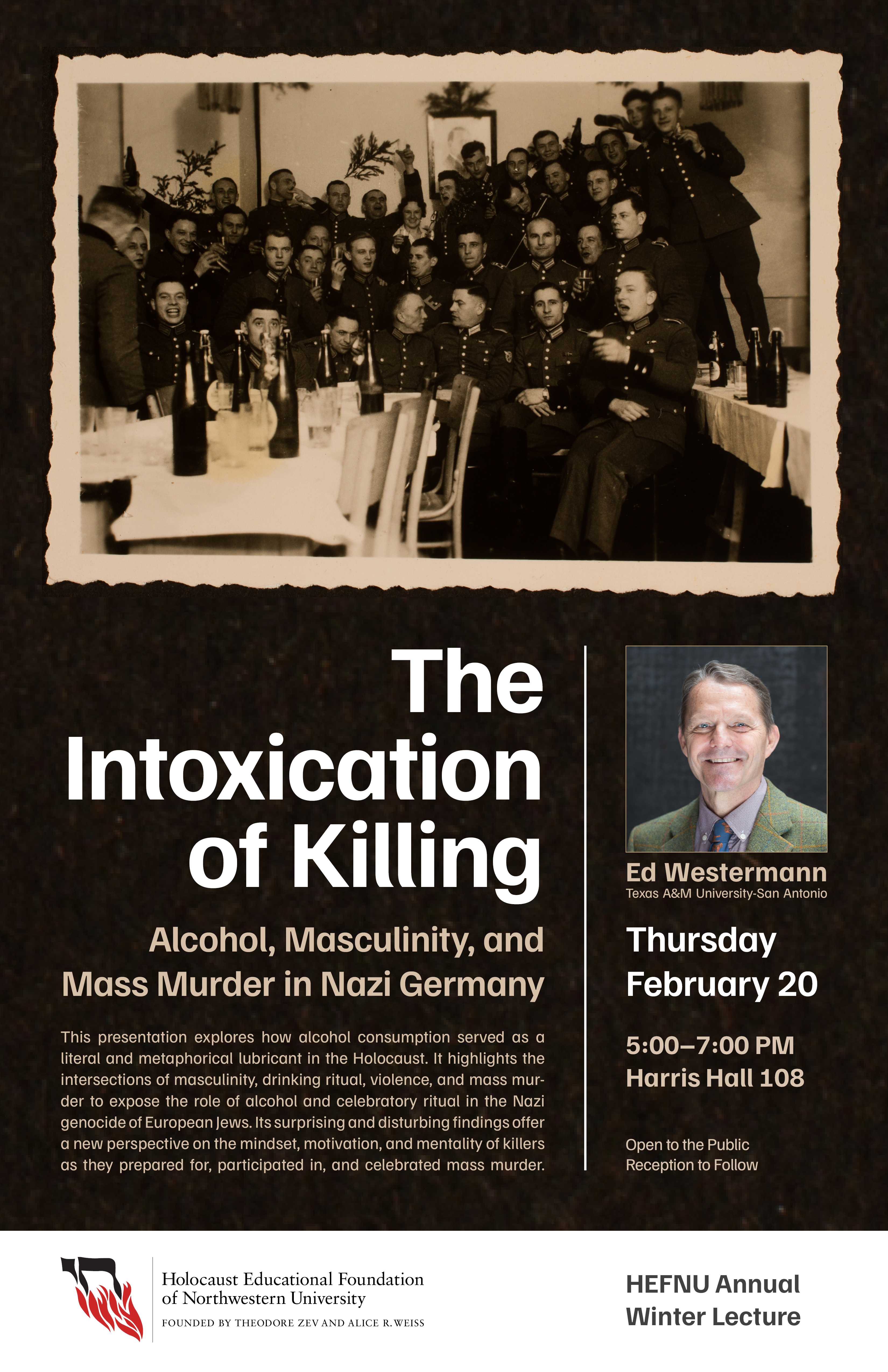 Poster for HEFNU Annual Winter Lecture featuring Ed Westermann. This presentation explores how alcohol consumption served as a literal and metaphorical lubricant in the Holocaust. It highlights the intersections of masculinity, drinking ritual, violence, and mass murder to expose the role of alcohol and celebratory ritual in the Nazi genocide of European Jews. Its surprising and disturbing findings offer a new perspective on the mindset, motivation, and mentality of killers as they prepared for, participated in, and celebrated mass murder.